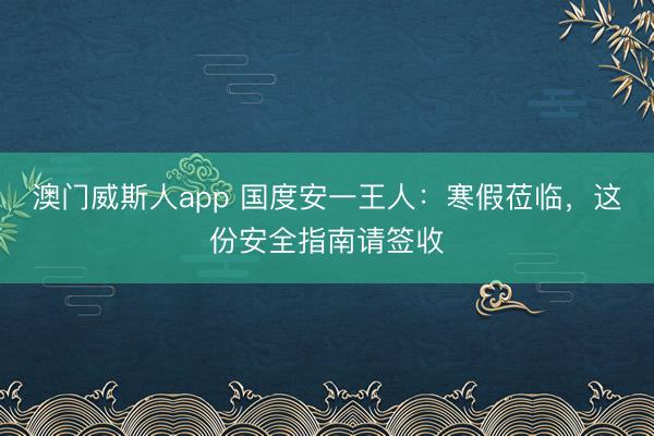 澳门威斯人app 国度安一王人:寒假莅临,这份安全指南请签收