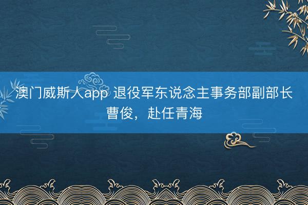 澳门威斯人app 退役军东说念主事务部副部长曹俊，赴任青海