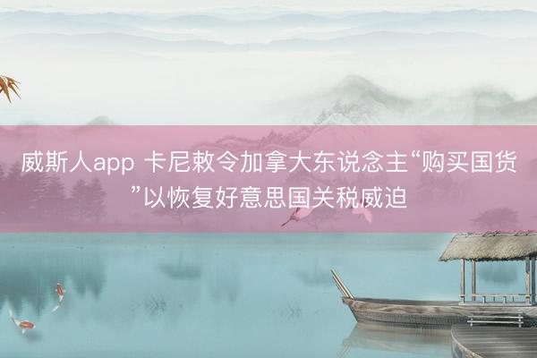 威斯人app 卡尼敕令加拿大东说念主“购买国货”以恢复好意思国关税威迫