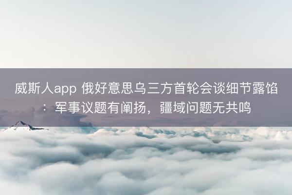 威斯人app 俄好意思乌三方首轮会谈细节露馅:军事议题有阐扬,疆域问题无共鸣