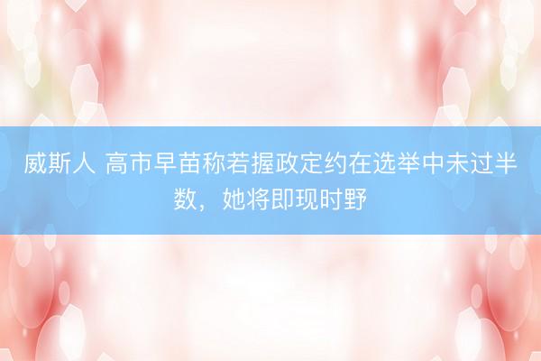 威斯人 高市早苗称若握政定约在选举中未过半数，她将即现时野
