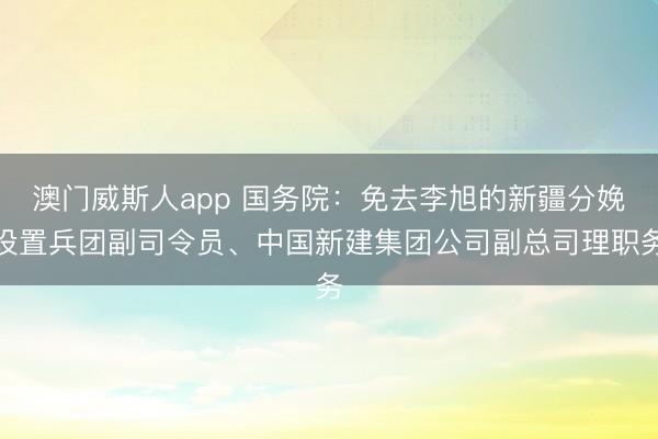 澳门威斯人app 国务院:免去李旭的新疆分娩设置兵团副司令员、中国新建集团公司副总司理职务