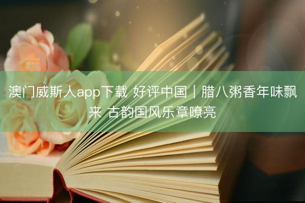 澳门威斯人app下载 好评中国|腊八粥香年味飘来 古韵国风乐章嘹亮