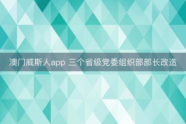 澳门威斯人app 三个省级党委组织部部长改造