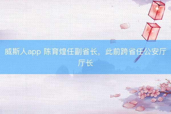 威斯人app 陈育煌任副省长，此前跨省任公安厅厅长