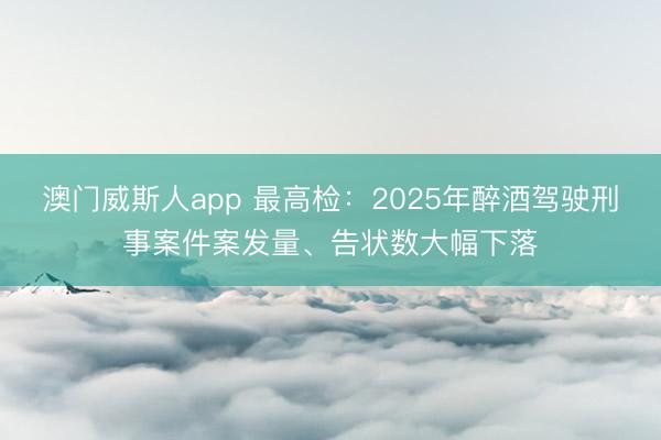 澳门威斯人app 最高检:2025年醉酒驾驶刑事案件案发量、告状数大幅下落