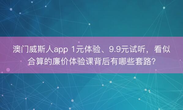 澳门威斯人app 1元体验、9.9元试听,看似合算的廉价体验课背后有哪些套路?