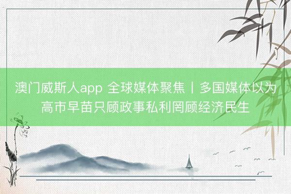 澳门威斯人app 全球媒体聚焦丨多国媒体以为高市早苗只顾政事私利罔顾经济民生