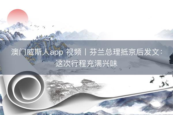 澳门威斯人app 视频丨芬兰总理抵京后发文:这次行程充满兴味
