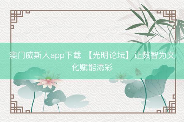 澳门威斯人app下载 【光明论坛】让数智为文化赋能添彩