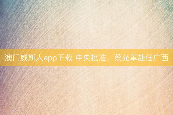 澳门威斯人app下载 中央批准，蔡允革赴任广西
