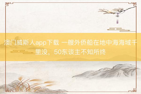 澳门威斯人app下载 一艘外侨船在地中海海域千里没，50东谈主不知所终
