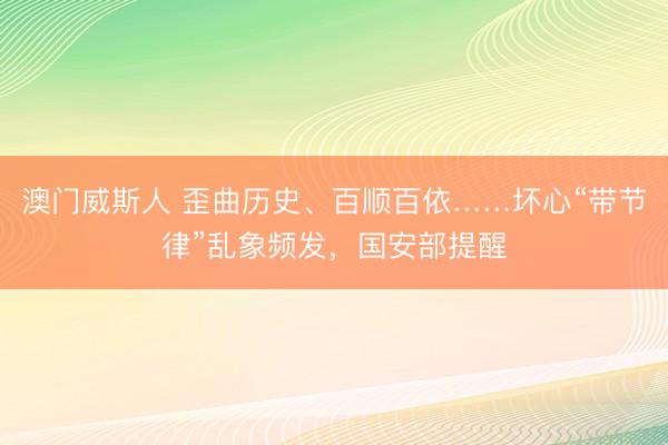 澳门威斯人 歪曲历史、百顺百依……坏心“带节律”乱象频发，国安部提醒