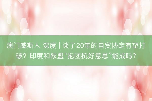 澳门威斯人 深度 | 谈了20年的自贸协定有望打破?印度和欧盟“抱团抗好意思”能成吗?