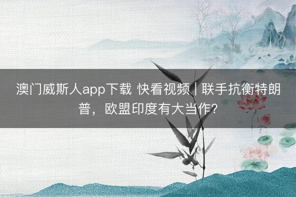 澳门威斯人app下载 快看视频 | 联手抗衡特朗普，<a href=