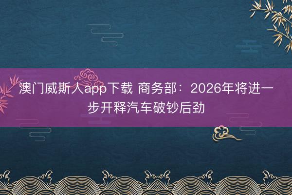 澳门威斯人app下载 商务部：2026年将进一步开释汽车破钞后劲