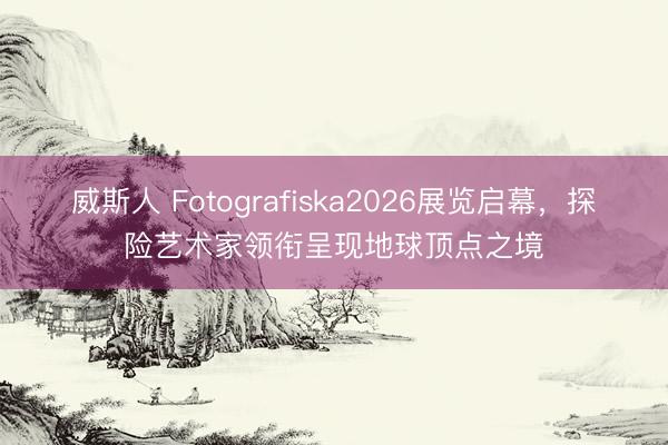威斯人 Fotografiska2026展览启幕，探险艺术家领衔呈现地球顶点之境