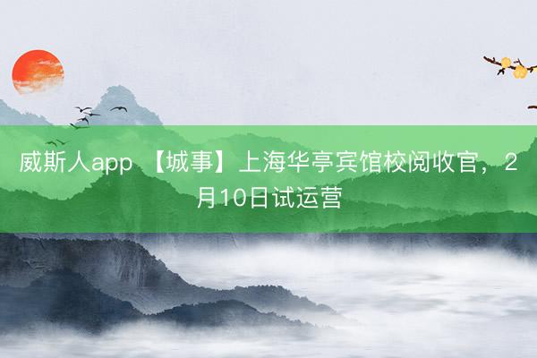 威斯人app 【城事】上海华亭宾馆校阅收官，2月10日试运营