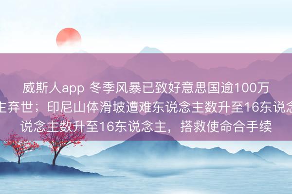 威斯人app 冬季风暴已致好意思国逾100万用户断电，多东说念主弃世；印尼山体滑坡遭难东说念主数升至16东说念主，搭救使命合手续