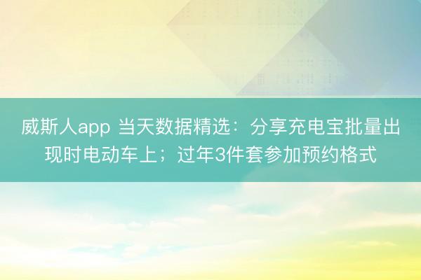 威斯人app 当天数据精选：分享充电宝批量出现时电动车上；过年3件套参加预约格式