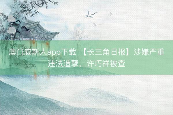 澳门威斯人app下载 【长三角日报】涉嫌严重违法造孽，许巧祥被查