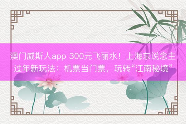 澳门威斯人app 300元飞丽水！上海东说念主过年新玩法：机票当门票，玩转“江南秘境”