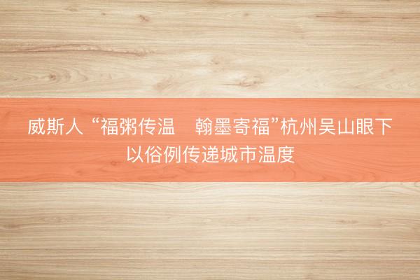 威斯人 “福粥传温   翰墨寄福”杭州吴山眼下以俗例传递城市温度