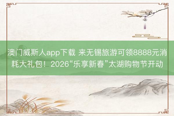 澳门威斯人app下载 来无锡旅游可领8888元消耗大礼包！2026“乐享新春”太湖购物节开动