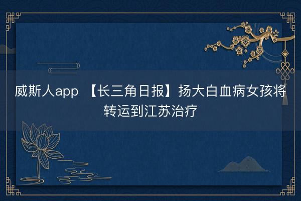 威斯人app 【长三角日报】扬大白血病女孩将转运到江苏治疗