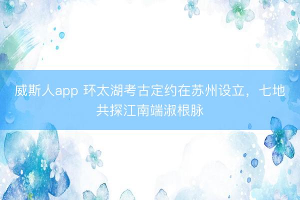 威斯人app 环太湖考古定约在苏州设立,七地共探江南端淑根脉