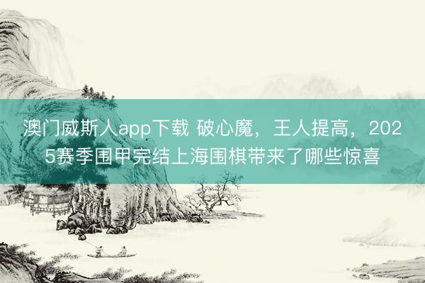 澳门威斯人app下载 破心魔,王人提高,2025赛季围甲完结上海围棋带来了哪些惊喜