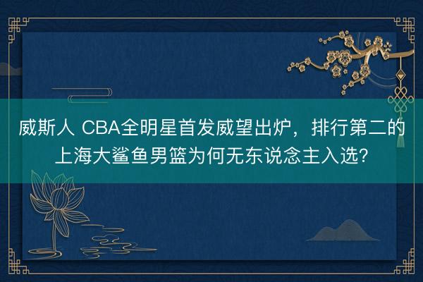 威斯人 CBA全明星首发威望出炉，排行第二的上海大鲨鱼男篮为何无东说念主入选？