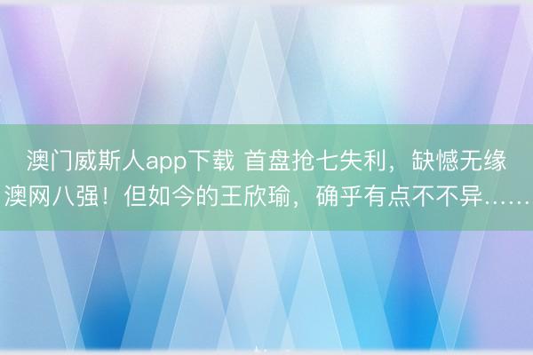 澳门威斯人app下载 首盘抢七失利，缺憾无缘澳网八强！但如今的王欣瑜，确乎有点不不异……