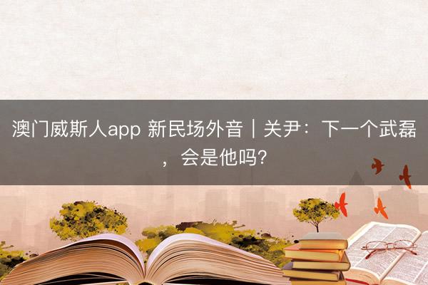 澳门威斯人app 新民场外音｜关尹：下一个武磊，会是他吗？