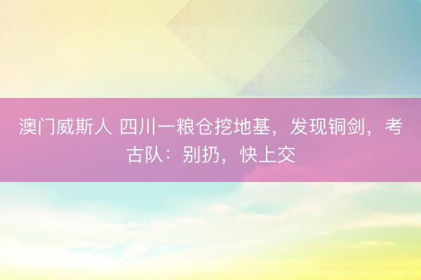 澳门威斯人 四川一粮仓挖地基，发现铜剑，考古队：别扔，快上交