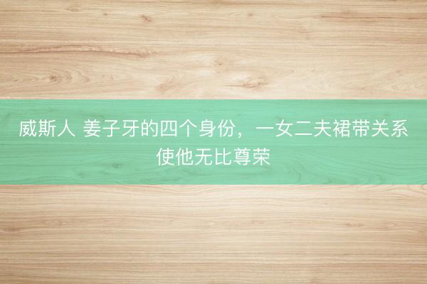 威斯人 姜子牙的四个身份，一女二夫裙带关系使他无比尊荣