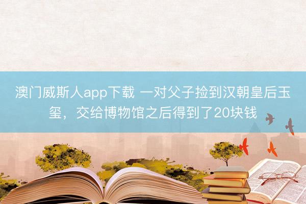澳门威斯人app下载 一对父子捡到汉朝皇后玉玺，交给博物馆之后得到了20块钱