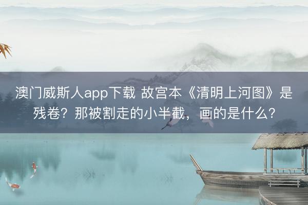 澳门威斯人app下载 故宫本《清明上河图》是残卷？那被割走的小半截，画的是什么？