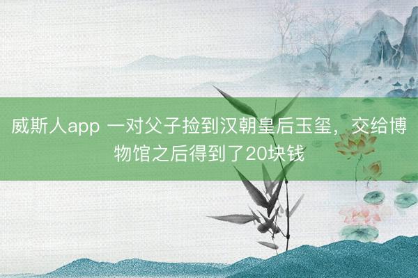 威斯人app 一对父子捡到汉朝皇后玉玺，交给博物馆之后得到了20块钱