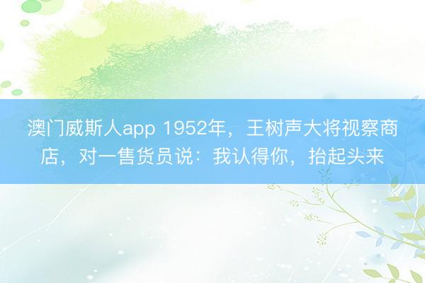 澳门威斯人app 1952年，王树声大将视察商店，对一售货员说：我认得你，抬起头来