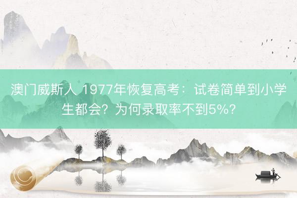 澳门威斯人 1977年恢复高考：试卷简单到小学生都会？为何录取率不到5%？