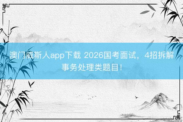 澳门威斯人app下载 2026国考面试，4招拆解事务处理类题目！