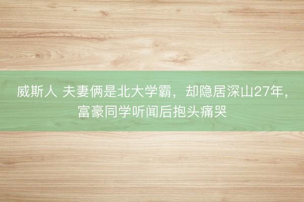 威斯人 夫妻俩是北大学霸,却隐居深山27年,富豪同学听闻后抱头痛哭