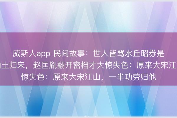 威斯人app 民间故事：世人皆骂水丘昭券是佞臣，直到吴越纳土归宋，赵匡胤翻开密档才大惊失色：原来大宋江山，一半功劳归他