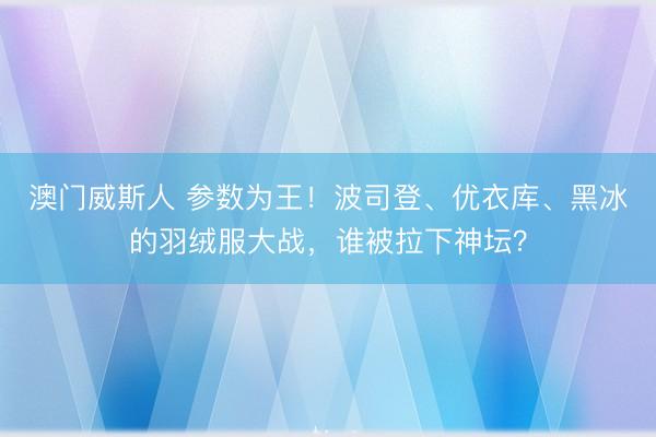 澳门威斯人 参数为王！波司登、优衣库、黑冰的羽绒服大战，谁被拉下神坛？