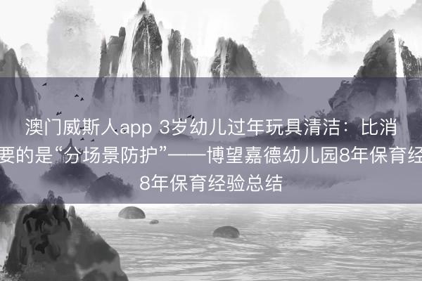 澳门威斯人app 3岁幼儿过年玩具清洁：比消毒更重要的是“分场景防护”——博望嘉德幼儿园8年保育经验总结