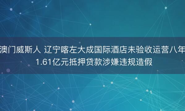 澳门威斯人 辽宁喀左大成国际酒店未验收运营八年 1.61亿元抵押贷款涉嫌违规造假