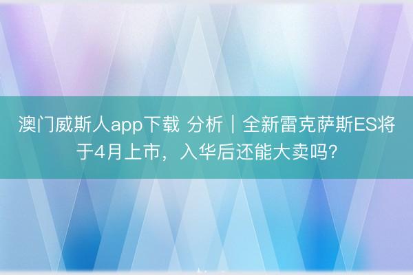 澳门威斯人app下载 分析｜全新雷克萨斯ES将于4月上市，入华后还能大卖吗？