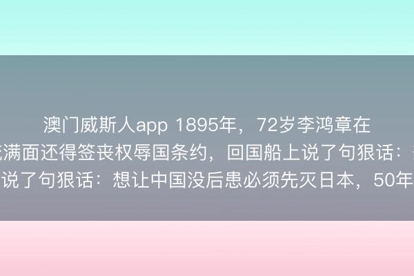 澳门威斯人app 1895年，72岁李鸿章在日本脸上挨了一枪，血流满面还得签丧权辱国条约，回国船上说了句狠话：想让中国没后患必须先灭日本，50年后预言应验