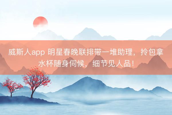 威斯人app 明星春晚联排带一堆助理,拎包拿水杯随身伺候,细节见人品!